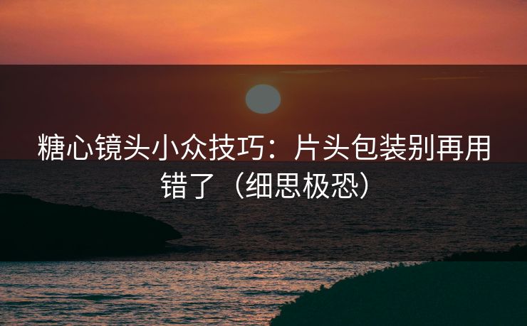 糖心镜头小众技巧：片头包装别再用错了（细思极恐）