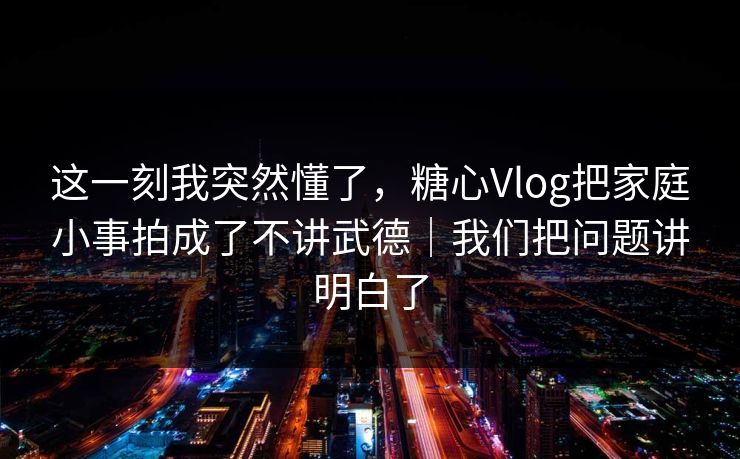 这一刻我突然懂了，糖心Vlog把家庭小事拍成了不讲武德｜我们把问题讲明白了