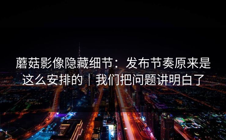 蘑菇影像隐藏细节:发布节奏原来是这么安排的|我们把问题讲明白了 蘑菇影像隐藏细节:发布节奏原来是这么安排的|我们把问题讲明白了