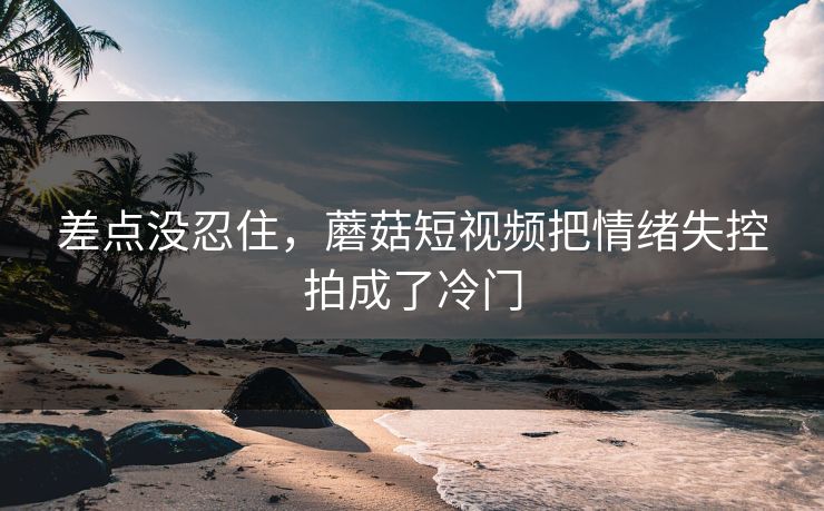 差点没忍住,蘑菇短视频把情绪失控拍成了冷门 差点没忍住,蘑菇短视频把情绪失控拍成了冷门