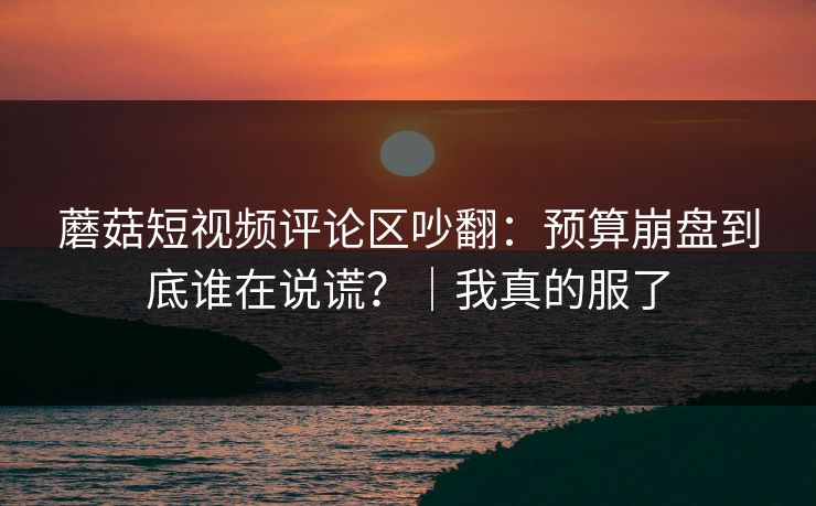 蘑菇短视频评论区吵翻:预算崩盘到底谁在说谎?|我真的服了 蘑菇短视频评论区吵翻:预算崩盘到底谁在说谎?|我真的服了