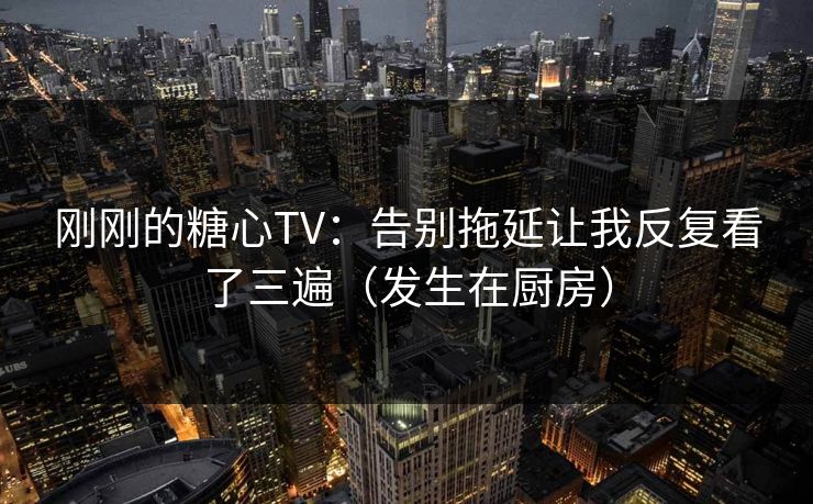 刚刚的糖心TV：告别拖延让我反复看了三遍（发生在厨房）
