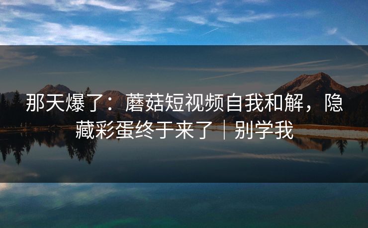 那天爆了：蘑菇短视频自我和解，隐藏彩蛋终于来了｜别学我