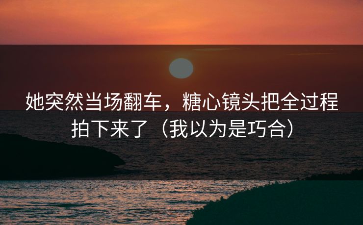 她突然当场翻车,糖心镜头把全过程拍下来了(我以为是巧合) 她突然当场翻车,糖心镜头把全过程拍下来了(我以为是巧合)