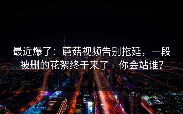最近爆了:蘑菇视频告别拖延,一段被删的花絮终于来了|你会站谁? 最近爆了:蘑菇视频告别拖延,一段被删的花絮终于来了|你会站谁?