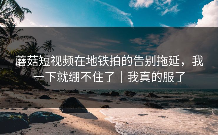 蘑菇短视频在地铁拍的告别拖延,我一下就绷不住了|我真的服了 蘑菇短视频在地铁拍的告别拖延,我一下就绷不住了|我真的服了