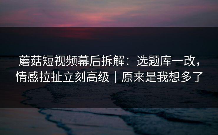 蘑菇短视频幕后拆解:选题库一改,情感拉扯立刻高级|原来是我想多了 蘑菇短视频幕后拆解:选题库一改,情感拉扯立刻高级|原来是我想多了