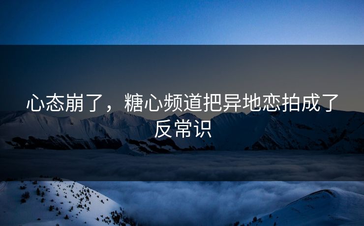心态崩了,糖心频道把异地恋拍成了反常识 心态崩了,糖心频道把异地恋拍成了反常识