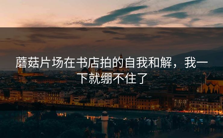 蘑菇片场在书店拍的自我和解,我一下就绷不住了 蘑菇片场在书店拍的自我和解,我一下就绷不住了