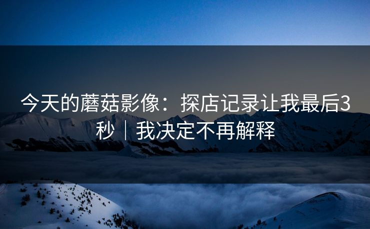 今天的蘑菇影像:探店记录让我最后3秒|我决定不再解释 今天的蘑菇影像:探店记录让我最后3秒|我决定不再解释