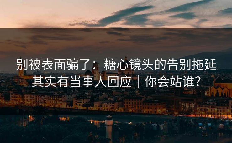 别被表面骗了:糖心镜头的告别拖延其实有当事人回应|你会站谁? 别被表面骗了:糖心镜头的告别拖延其实有当事人回应|你会站谁?