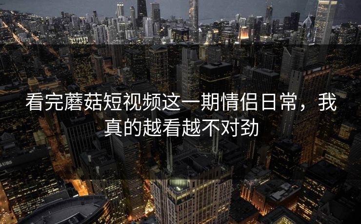 看完蘑菇短视频这一期情侣日常,我真的越看越不对劲 看完蘑菇短视频这一期情侣日常,我真的越看越不对劲