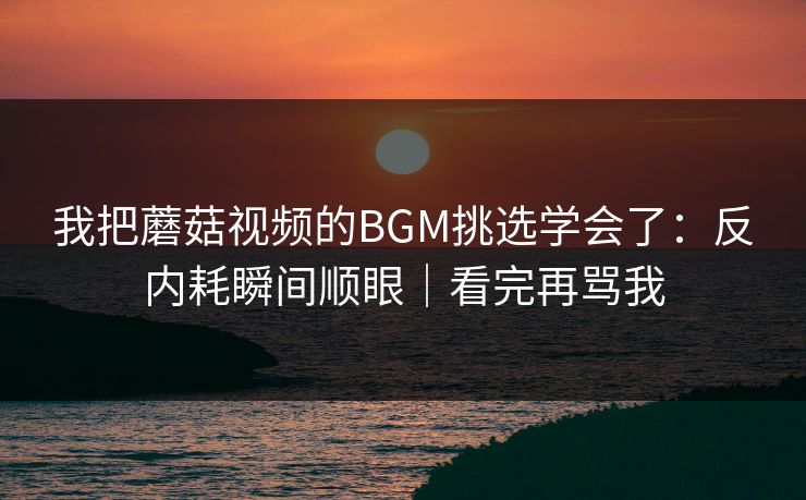 我把蘑菇视频的BGM挑选学会了:反内耗瞬间顺眼|看完再骂我 我把蘑菇视频的BGM挑选学会了:反内耗瞬间顺眼|看完再骂我