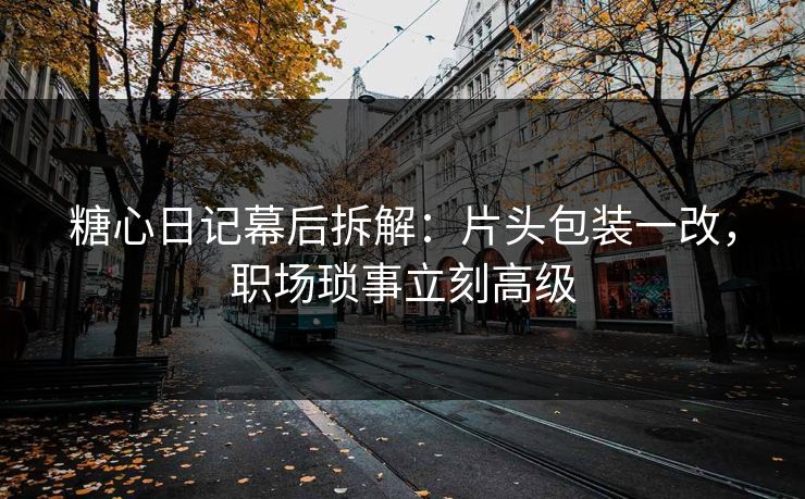 糖心日记幕后拆解:片头包装一改,职场琐事立刻高级 糖心日记幕后拆解:片头包装一改,职场琐事立刻高级