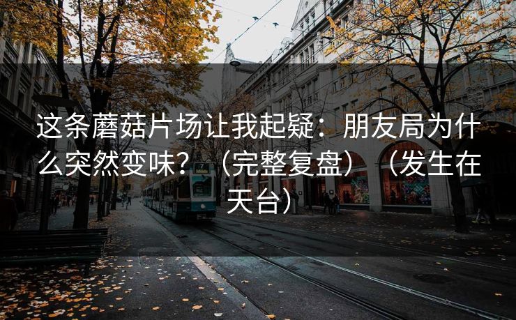 这条蘑菇片场让我起疑:朋友局为什么突然变味?(完整复盘)(发生在天台) 这条蘑菇片场让我起疑:朋友局为什么突然变味?(完整复盘)(发生在天台)