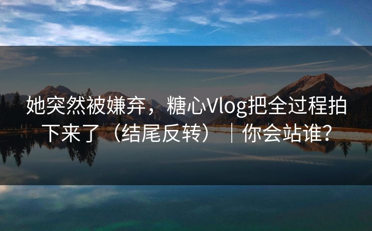 她突然被嫌弃,糖心Vlog把全过程拍下来了(结尾反转)|你会站谁? 她突然被嫌弃,糖心Vlog把全过程拍下来了(结尾反转)|你会站谁?
