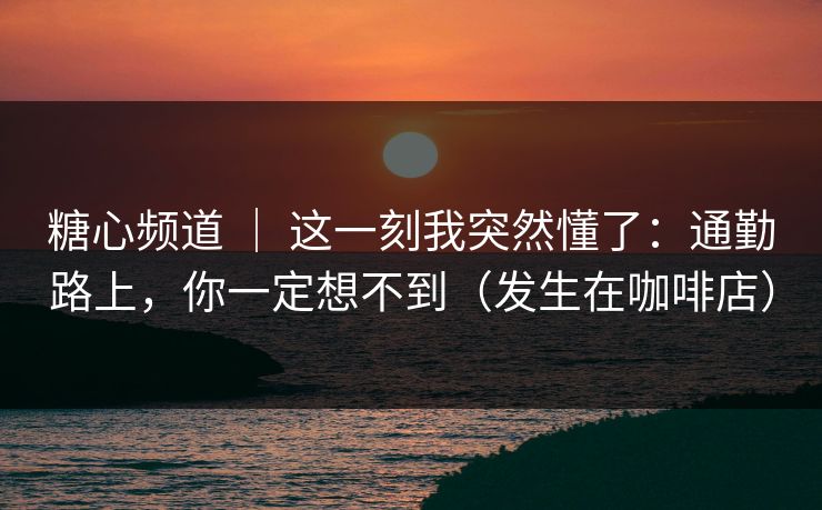 糖心频道 | 这一刻我突然懂了:通勤路上,你一定想不到(发生在咖啡店) 糖心频道 | 这一刻我突然懂了:通勤路上,你一定想不到(发生在咖啡店)