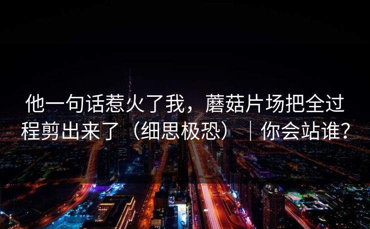 他一句话惹火了我,蘑菇片场把全过程剪出来了(细思极恐)|你会站谁? 他一句话惹火了我,蘑菇片场把全过程剪出来了(细思极恐)|你会站谁?