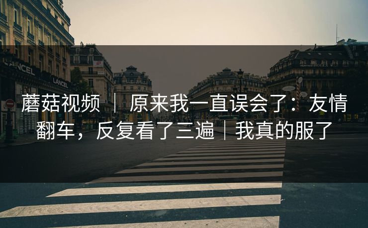 蘑菇视频 | 原来我一直误会了:友情翻车,反复看了三遍|我真的服了 蘑菇视频 | 原来我一直误会了:友情翻车,反复看了三遍|我真的服了