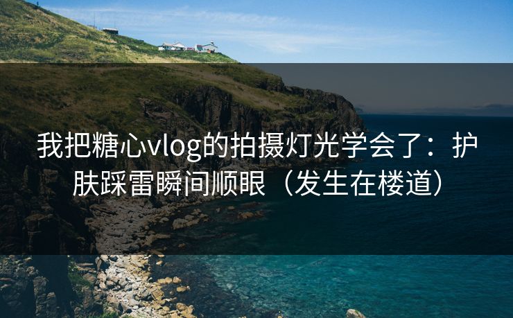 我把糖心vlog的拍摄灯光学会了:护肤踩雷瞬间顺眼(发生在楼道) 我把糖心vlog的拍摄灯光学会了:护肤踩雷瞬间顺眼(发生在楼道)