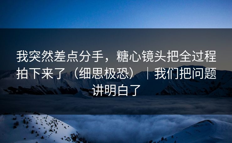 我突然差点分手，糖心镜头把全过程拍下来了（细思极恐）｜我们把问题讲明白了