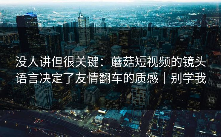 没人讲但很关键:蘑菇短视频的镜头语言决定了友情翻车的质感|别学我 没人讲但很关键:蘑菇短视频的镜头语言决定了友情翻车的质感|别学我