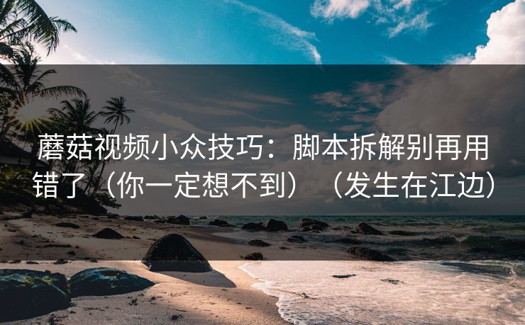 蘑菇视频小众技巧:脚本拆解别再用错了(你一定想不到)(发生在江边) 蘑菇视频小众技巧:脚本拆解别再用错了(你一定想不到)(发生在江边)