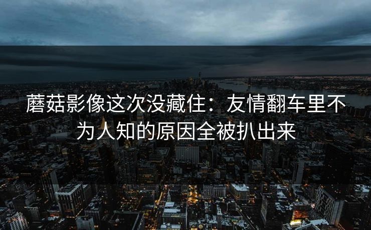 蘑菇影像这次没藏住:友情翻车里不为人知的原因全被扒出来 蘑菇影像这次没藏住:友情翻车里不为人知的原因全被扒出来