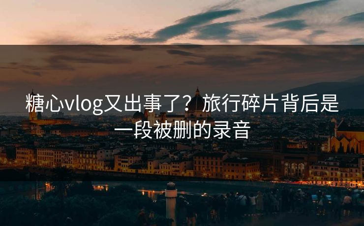 糖心vlog又出事了?旅行碎片背后是一段被删的录音 糖心vlog又出事了?旅行碎片背后是一段被删的录音