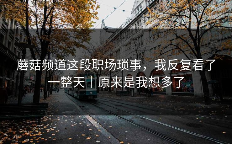 蘑菇频道这段职场琐事，我反复看了一整天｜原来是我想多了