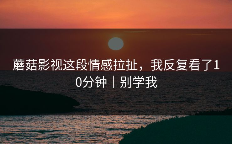 蘑菇影视这段情感拉扯,我反复看了10分钟|别学我 蘑菇影视这段情感拉扯,我反复看了10分钟|别学我