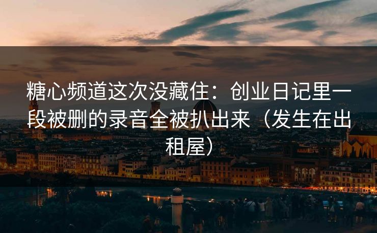 糖心频道这次没藏住:创业日记里一段被删的录音全被扒出来(发生在出租屋) 糖心频道这次没藏住:创业日记里一段被删的录音全被扒出来(发生在出租屋)