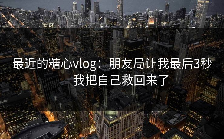最近的糖心vlog：朋友局让我最后3秒｜我把自己救回来了