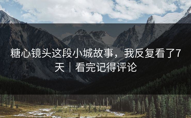 糖心镜头这段小城故事，我反复看了7天｜看完记得评论