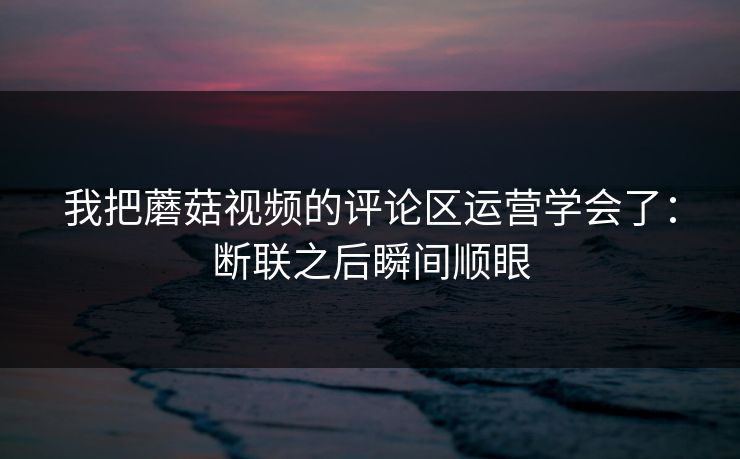 我把蘑菇视频的评论区运营学会了:断联之后瞬间顺眼 我把蘑菇视频的评论区运营学会了:断联之后瞬间顺眼
