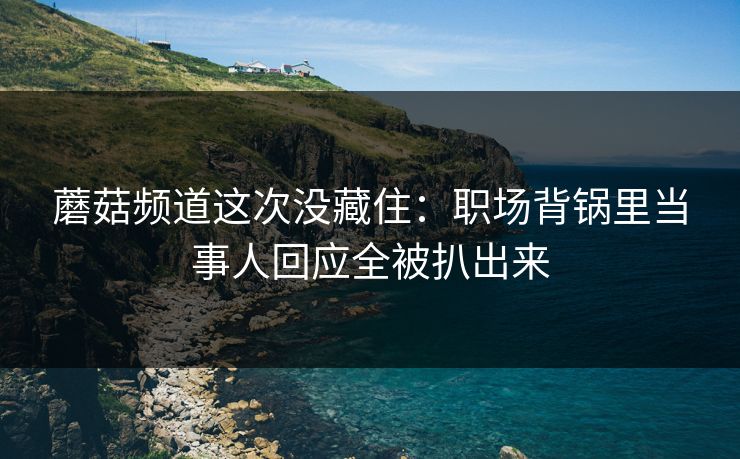 蘑菇频道这次没藏住:职场背锅里当事人回应全被扒出来 蘑菇频道这次没藏住:职场背锅里当事人回应全被扒出来