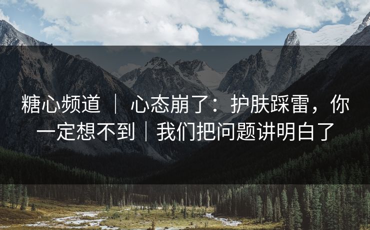 糖心频道 ｜ 心态崩了：护肤踩雷，你一定想不到｜我们把问题讲明白了