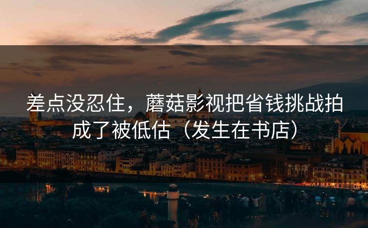 差点没忍住,蘑菇影视把省钱挑战拍成了被低估(发生在书店) 差点没忍住,蘑菇影视把省钱挑战拍成了被低估(发生在书店)