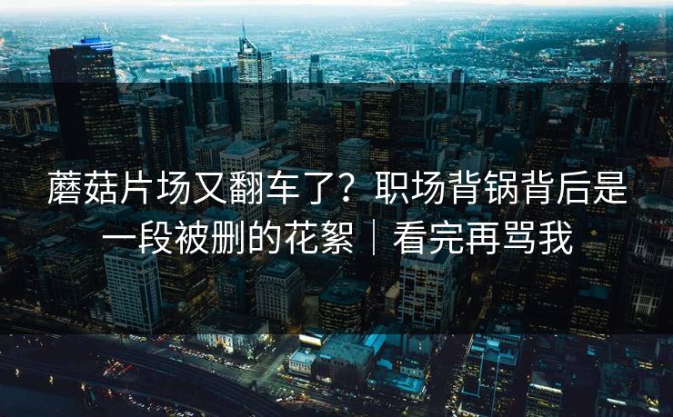 蘑菇片场又翻车了?职场背锅背后是一段被删的花絮|看完再骂我 蘑菇片场又翻车了?职场背锅背后是一段被删的花絮|看完再骂我