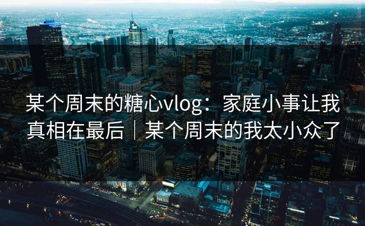 某个周末的糖心vlog:家庭小事让我真相在最后|某个周末的我太小众了 某个周末的糖心vlog:家庭小事让我真相在最后|某个周末的我太小众了