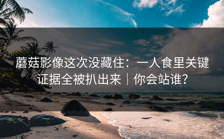 蘑菇影像这次没藏住:一人食里关键证据全被扒出来|你会站谁? 蘑菇影像这次没藏住:一人食里关键证据全被扒出来|你会站谁?