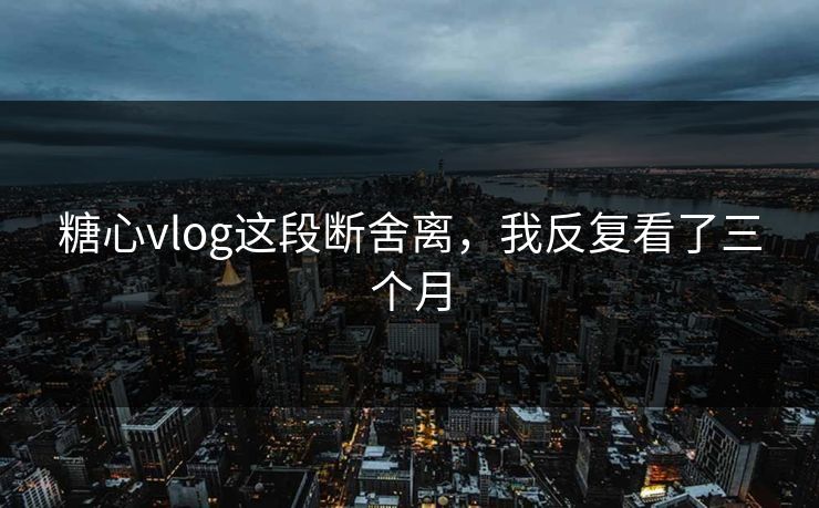 糖心vlog这段断舍离，我反复看了三个月
