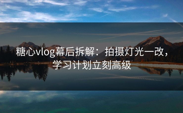 糖心vlog幕后拆解:拍摄灯光一改,学习计划立刻高级 糖心vlog幕后拆解:拍摄灯光一改,学习计划立刻高级