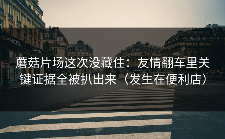 蘑菇片场这次没藏住:友情翻车里关键证据全被扒出来(发生在便利店) 蘑菇片场这次没藏住:友情翻车里关键证据全被扒出来(发生在便利店)