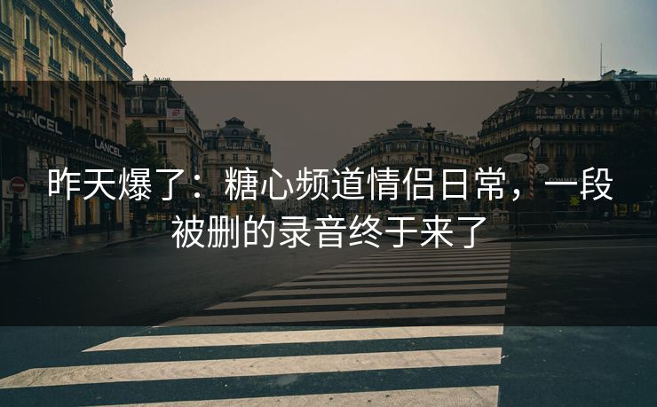 昨天爆了:糖心频道情侣日常,一段被删的录音终于来了 昨天爆了:糖心频道情侣日常,一段被删的录音终于来了