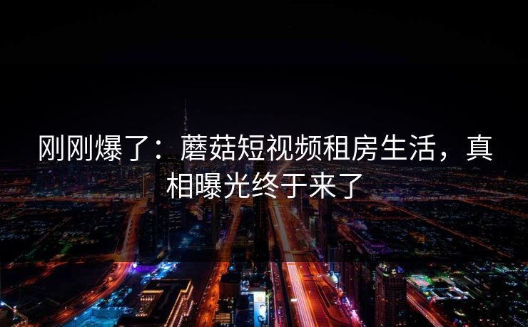 刚刚爆了:蘑菇短视频租房生活,真相曝光终于来了 刚刚爆了:蘑菇短视频租房生活,真相曝光终于来了
