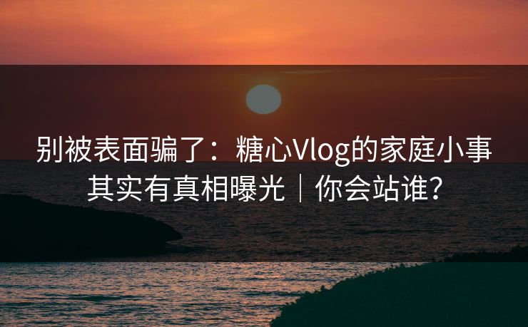别被表面骗了：糖心Vlog的家庭小事其实有真相曝光｜你会站谁？