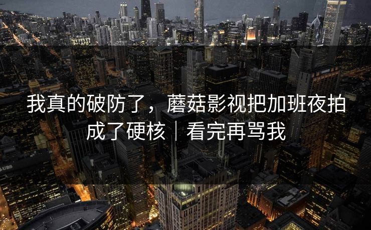 我真的破防了，蘑菇影视把加班夜拍成了硬核｜看完再骂我