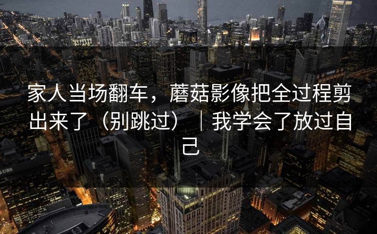 家人当场翻车,蘑菇影像把全过程剪出来了(别跳过)|我学会了放过自己 家人当场翻车,蘑菇影像把全过程剪出来了(别跳过)|我学会了放过自己