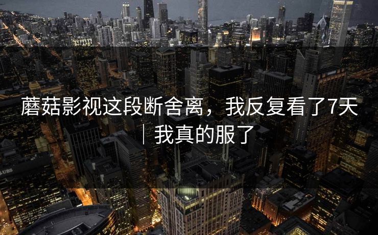 蘑菇影视这段断舍离,我反复看了7天|我真的服了 蘑菇影视这段断舍离,我反复看了7天|我真的服了